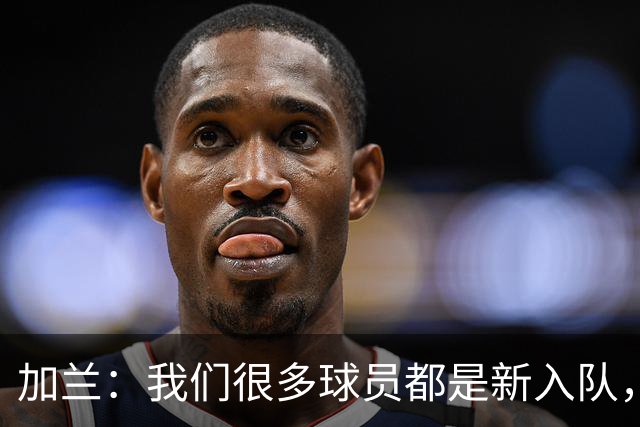 加兰：我们很多球员都是新入队，还在磨合适应