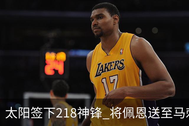 太阳签下218神锋 将佩恩送至马刺腾出阵容名额