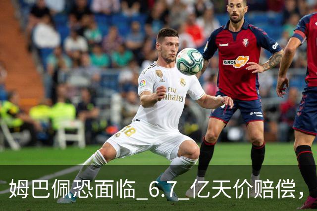 姆巴佩恐面临 6.7 亿天价赔偿，一夜崩塌！