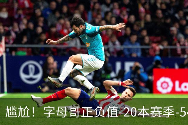 尴尬！字母哥正负值-20本赛季-54 他不在热火才有高潮
