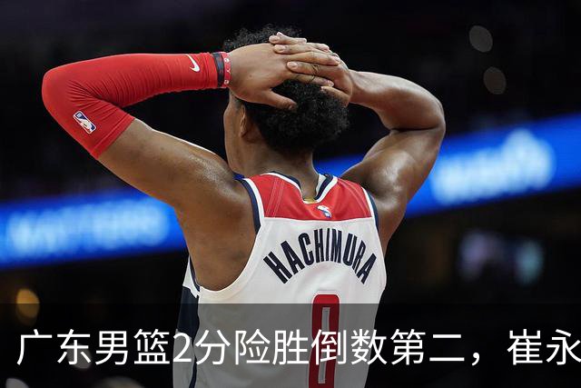 广东男篮2分险胜倒数第二，崔永熙补篮绝杀，胡明轩13+6徐杰状态糟糕