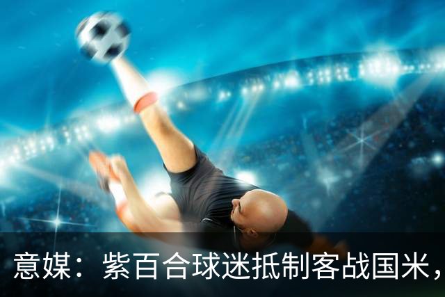 意媒：紫百合球迷抵制客战国米，抗议球票涨价及购票安排不公