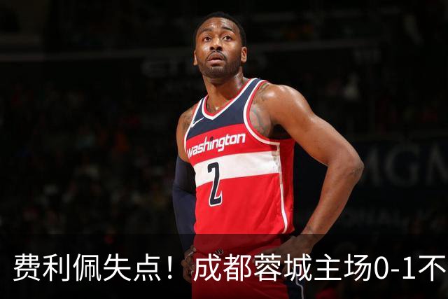 费利佩失点！成都蓉城主场0-1不敌大连英博