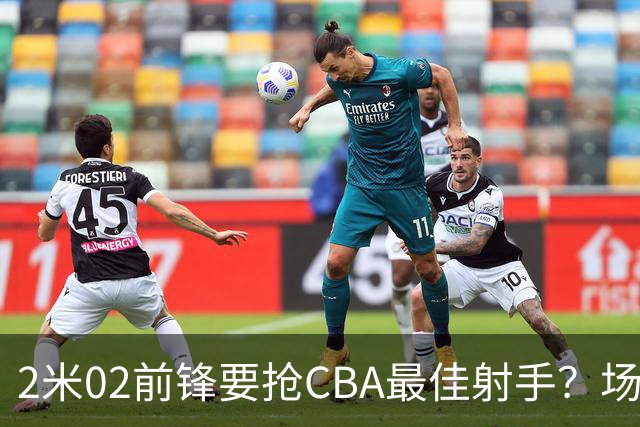 2米02前锋要抢CBA最佳射手？场均得分是上赛季3倍多，三分命中率71.4%